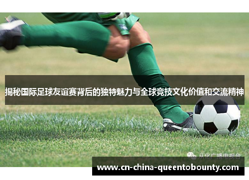 揭秘国际足球友谊赛背后的独特魅力与全球竞技文化价值和交流精神