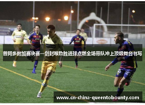 普阿多附加赛决赛一剑封喉致胜进球点燃全场带队冲上顶级舞台书写
